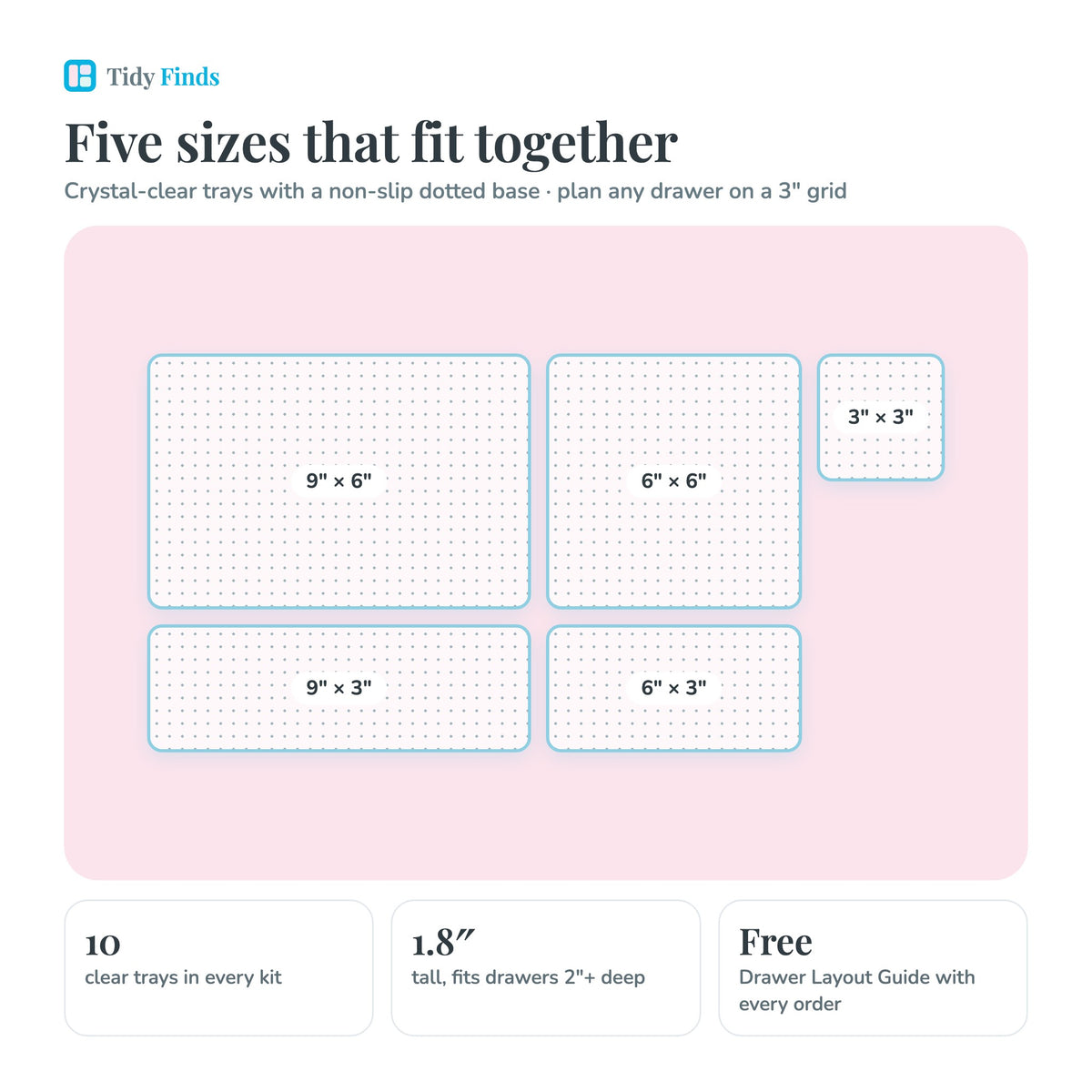 Five clear tray sizes: 9 by 6, 9 by 3, 6 by 6, 6 by 3 and 3 by 3 inches, 1.8 inches tall